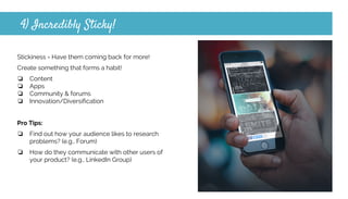 4) Incredibly Sticky!
Stickiness = Have them coming back for more!
Create something that forms a habit!
❏ Content
❏ Apps
❏ Community & forums
❏ Innovation/Diversification
Pro Tips:
❏ Find out how your audience likes to research
problems? (e.g., Forum)
❏ How do they communicate with other users of
your product? (e.g., LinkedIn Group)
 