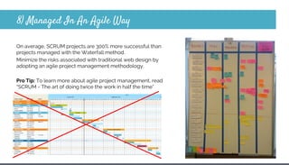 8) Managed In An Agile Way
On average, SCRUM projects are 300% more successful than
projects managed with the Waterfall method.
Minimize the risks associated with traditional web design by
adopting an agile project management methodology.
Pro Tip: To learn more about agile project management, read
“SCRUM - The art of doing twice the work in half the time”
 