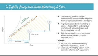 9) Tightly Integrated With Marketing & Sales
❖ Traditionally, website design
development was owned by a specific
team or contracted out to a third party
❖ Tightly integrated with marketing &
sales → helps inform and improve
marketing & sales strategies and
tactics (and vice versa)
❖ Reinforces your Inbound Marketing
efforts instead of being a static,
separate entity
Pro Tips:
❏ Include your Inbound Marketing
Specialist in your GDD team
❏ Align your marketing & sales team,
consider a formal SLA agreement
 