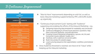 3) Continuous Improvement
❖
❖ "Nice to Have" improvements depending on wish list, as well as
basic inbound marketing supplemented by PPC until traffic builds
up organically
❖ "Continuous Improvement Cycle" starting with "Audience"
supporting and enabling the efforts of the Inbound Marketing - e.g.,
❏ Designing/improving blog template for readability and conversion
❏ Continuous Blogging to answer buyer persona’s questions, help
them overcome obstacles, and educate them
❏ Creating Content Marketing (infographics, quizzes, etc.) & Lead
Conversion Assets (eBooks, Guides, etc.)
❏ Carefully craft or optimize conversion paths
❏ Build new product & solution pages
❏ Lead nurturing sequence (list segmentation, workflow, promotional
emails)
❖ Once Audience threshold is reached, we move on to "Value" while
keeping up the inbound marketing
 