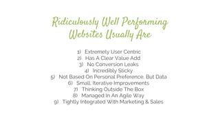 Ridiculously Well Performing
Websites Usually Are
1) Extremely User Centric
2) Has A Clear Value Add
3) No Conversion Leaks
4) Incredibly Sticky
5) Not Based On Personal Preference, But Data
6) Small, Iterative Improvements
7) Thinking Outside The Box
8) Managed In An Agile Way
9) Tightly Integrated With Marketing & Sales
 
