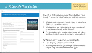 1) Extremely User Centric
Only 45% of B2B marketers are confident that they have
decent, if not high, levels of customer centricity. (FierceCMO)
❏ What problem are they primarily trying to solve? (e.g.,
find right contact information)
❏ What devices are they using to access the website?
(smartphones/tablets vs. PC/laptop)
❏ Are there alternative solutions that would solve their
problems better? (e.g., online shop vs. subscription)
Pro Tip: Start with your primary conversion path!
❏ How do prospects convert in reality?
❏ Ask prospects to walk you through it on the website
step by step and see where they struggle.
Hannah will present -
feel free to add from
your experience
 