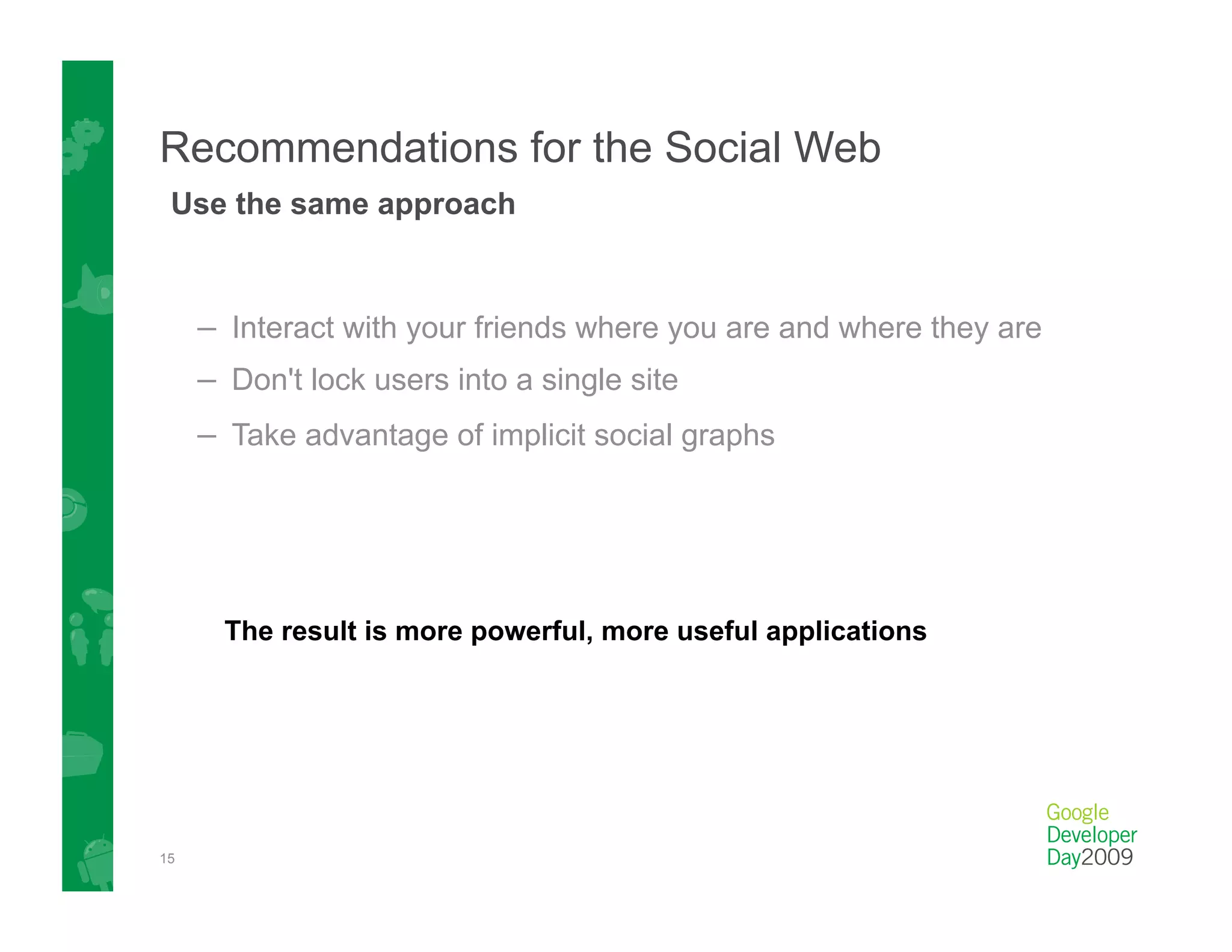 Recommendations for the Social Web
 Use the same approach



     –  Interact with your friends where you are and where they are
     –  Don't lock users into a single site
     –  Take advantage of implicit social graphs




       The result is more powerful, more useful applications




15
 