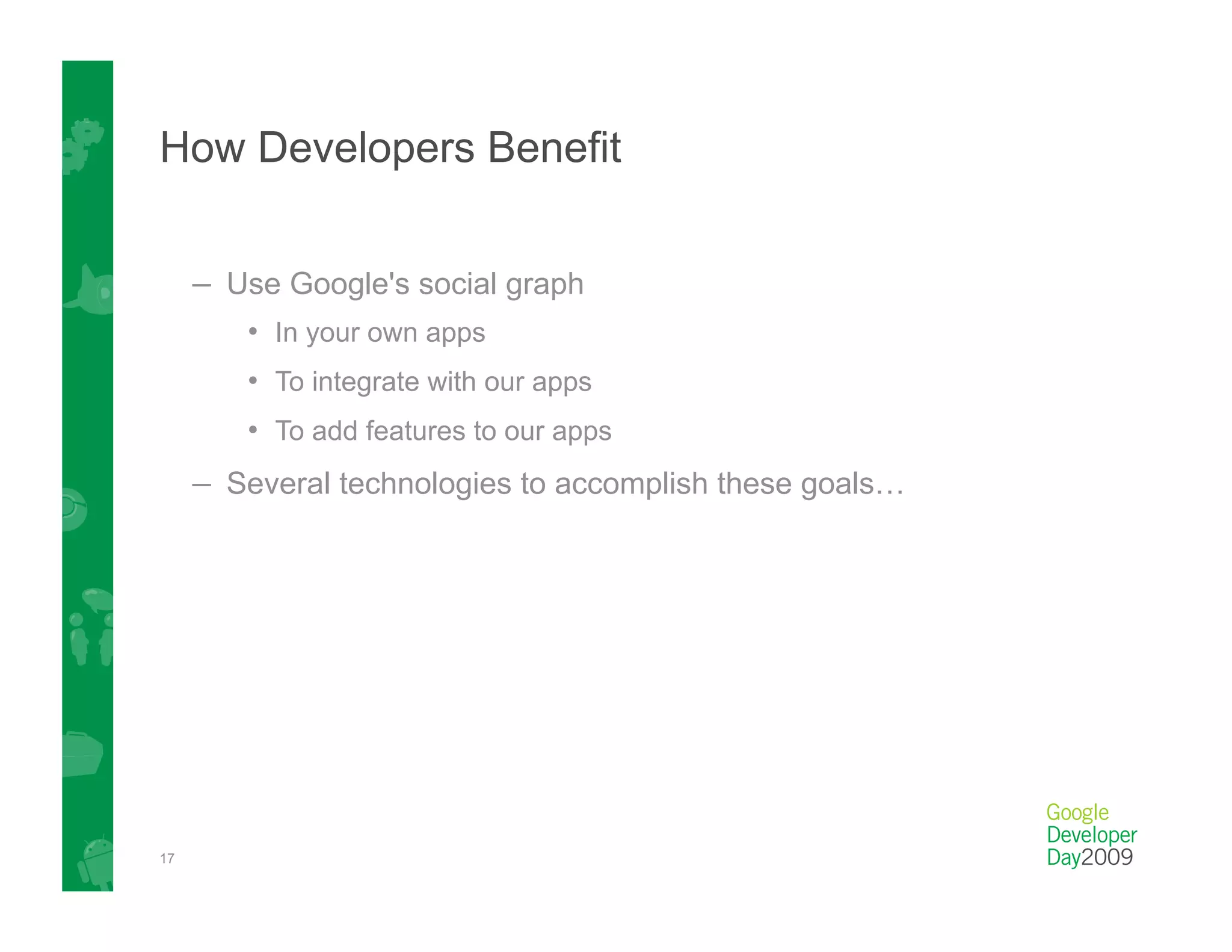 How Developers Benefit


     –  Use Google's social graph
        •  In your own apps
        •  To integrate with our apps
        •  To add features to our apps
     –  Several technologies to accomplish these goals…




17
 