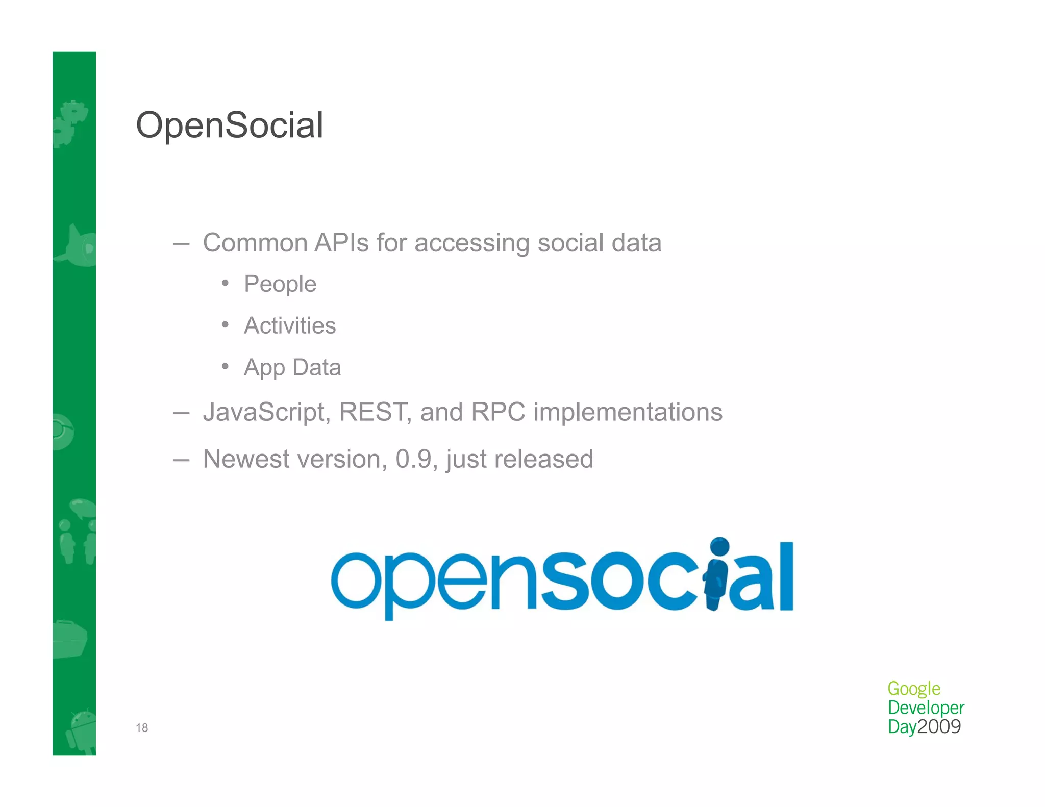 OpenSocial


     –  Common APIs for accessing social data
         •  People
         •  Activities
         •  App Data
     –  JavaScript, REST, and RPC implementations
     –  Newest version, 0.9, just released




18
 
