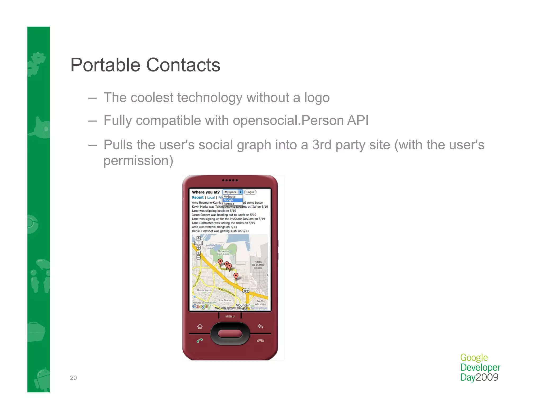 Portable Contacts
     –  The coolest technology without a logo
     –  Fully compatible with opensocial.Person API
     –  Pulls the user's social graph into a 3rd party site (with the user's
       permission)




20
 