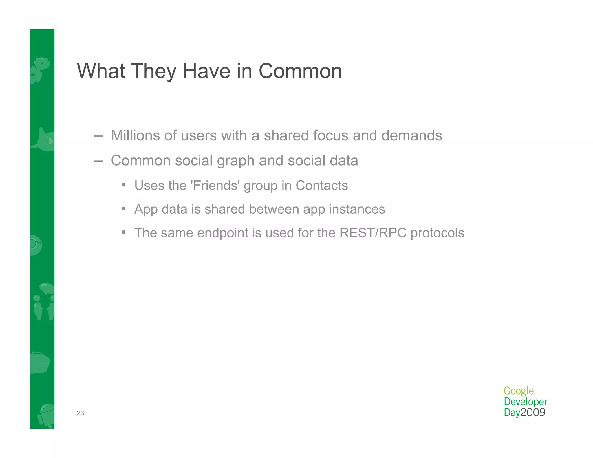 What They Have in Common


     –  Millions of users with a shared focus and demands
     –  Common social graph and social data
        •  Uses the 'Friends' group in Contacts
        •  App data is shared between app instances
        •  The same endpoint is used for the REST/RPC protocols




23
 