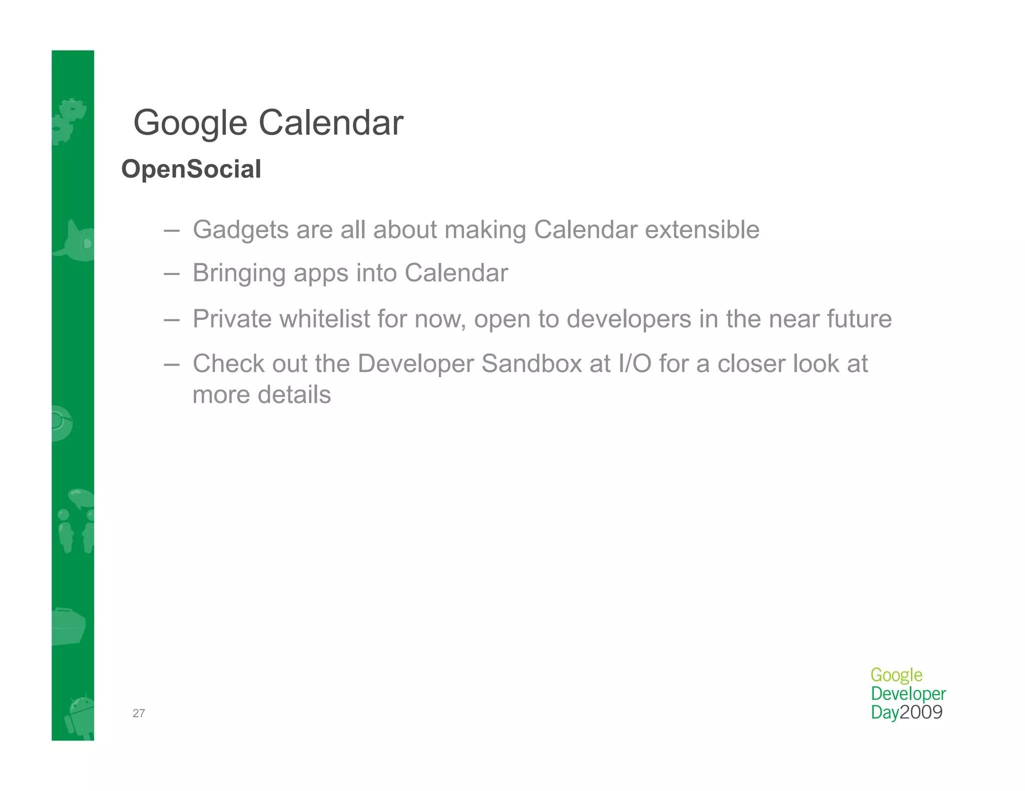 Google Calendar
OpenSocial

     –  Gadgets are all about making Calendar extensible
     –  Bringing apps into Calendar
     –  Private whitelist for now, open to developers in the near future
     –  Check out the Developer Sandbox at I/O for a closer look at
       more details




27
 