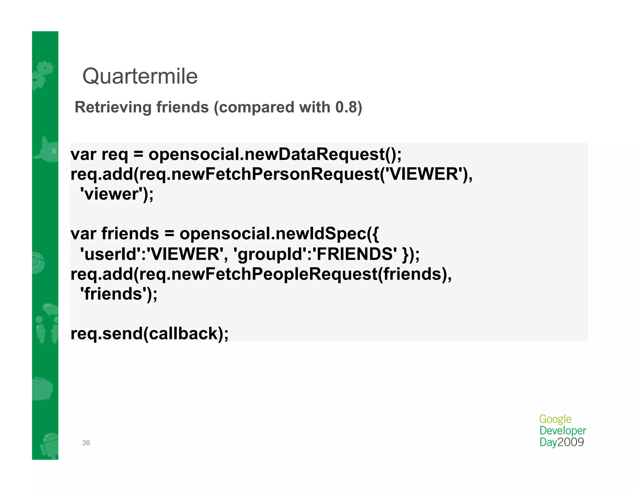 Quartermile
Retrieving friends (compared with 0.8)

var req = opensocial.newDataRequest();
req.add(req.newFetchPersonRequest('VIEWER'),
 'viewer');

var friends = opensocial.newIdSpec({
 'userId':'VIEWER', 'groupId':'FRIENDS' });
req.add(req.newFetchPeopleRequest(friends),
 'friends');

req.send(callback);




 36
 