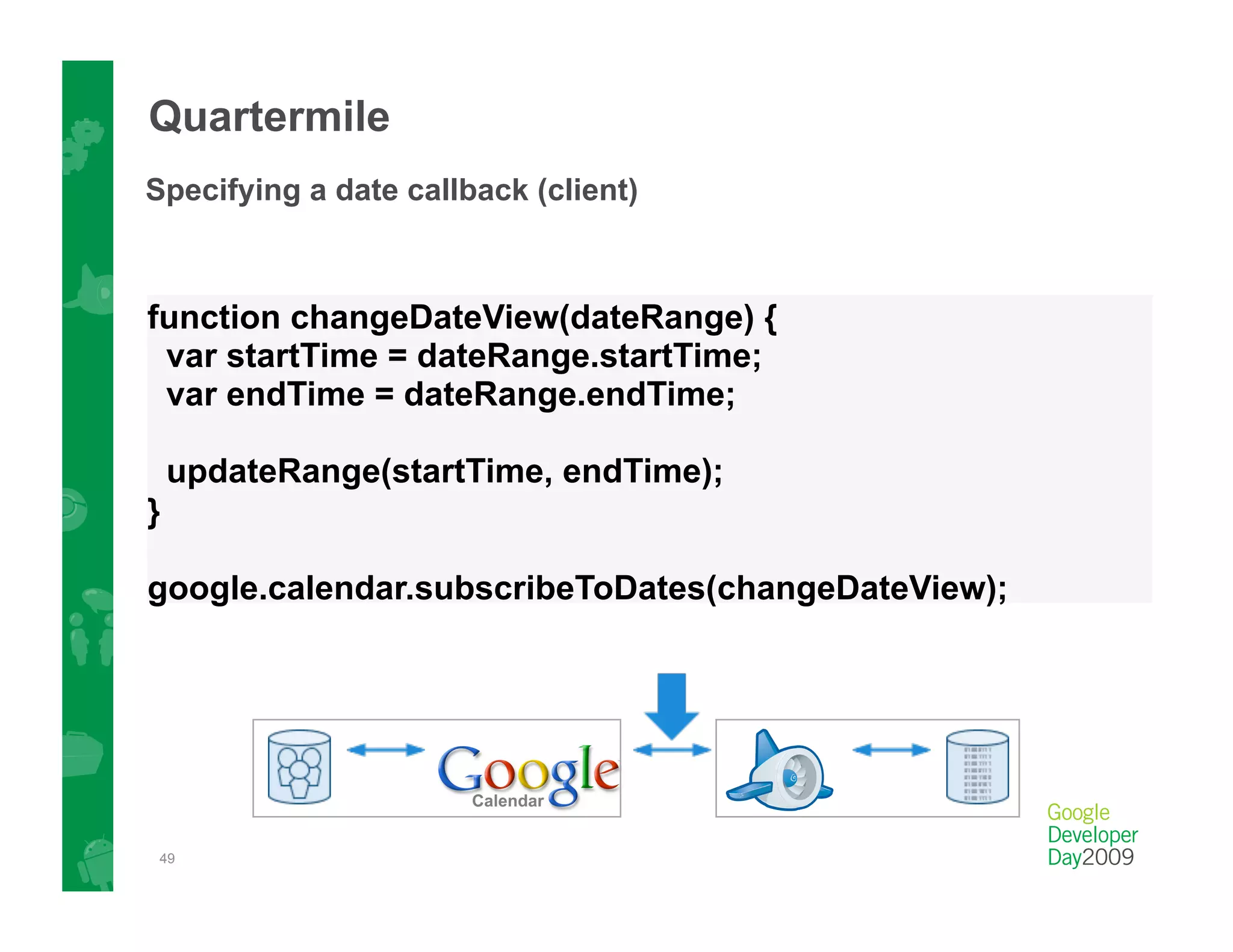 Quartermile
Specifying a date callback (client)



function changeDateView(dateRange) {
 var startTime = dateRange.startTime;
 var endTime = dateRange.endTime;

    updateRange(startTime, endTime);
}

google.calendar.subscribeToDates(changeDateView);




 49
 
