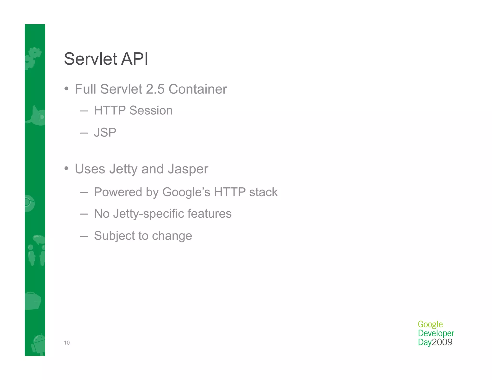 Servlet API
•  Full Servlet 2.5 Container
     –  HTTP Session
     –  JSP

•  Uses Jetty and Jasper
     –  Powered by Google’s HTTP stack
     –  No Jetty-specific features
     –  Subject to change




10
 