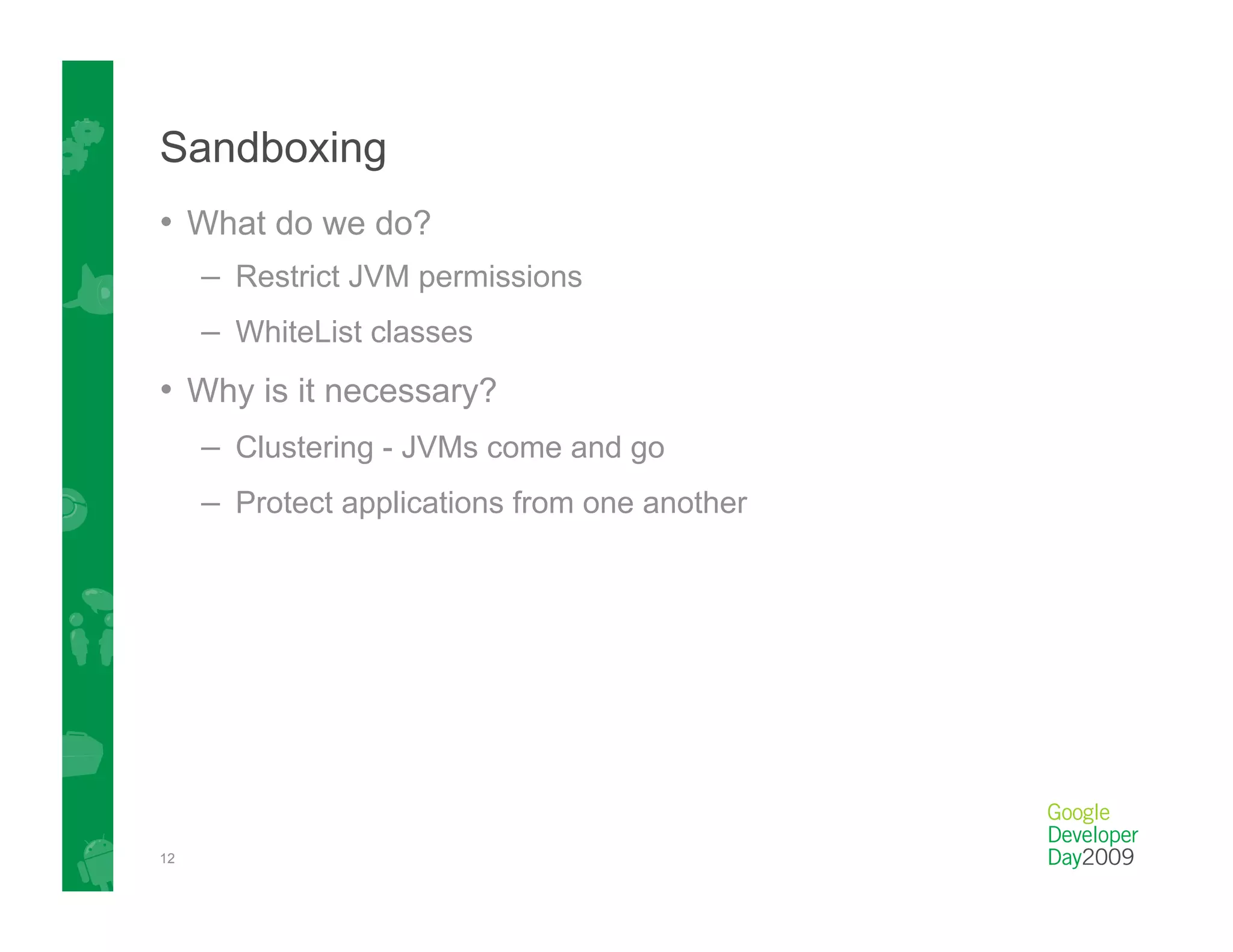 Sandboxing
•  What do we do?
     –  Restrict JVM permissions
     –  WhiteList classes
•  Why is it necessary?
     –  Clustering - JVMs come and go
     –  Protect applications from one another




12
 