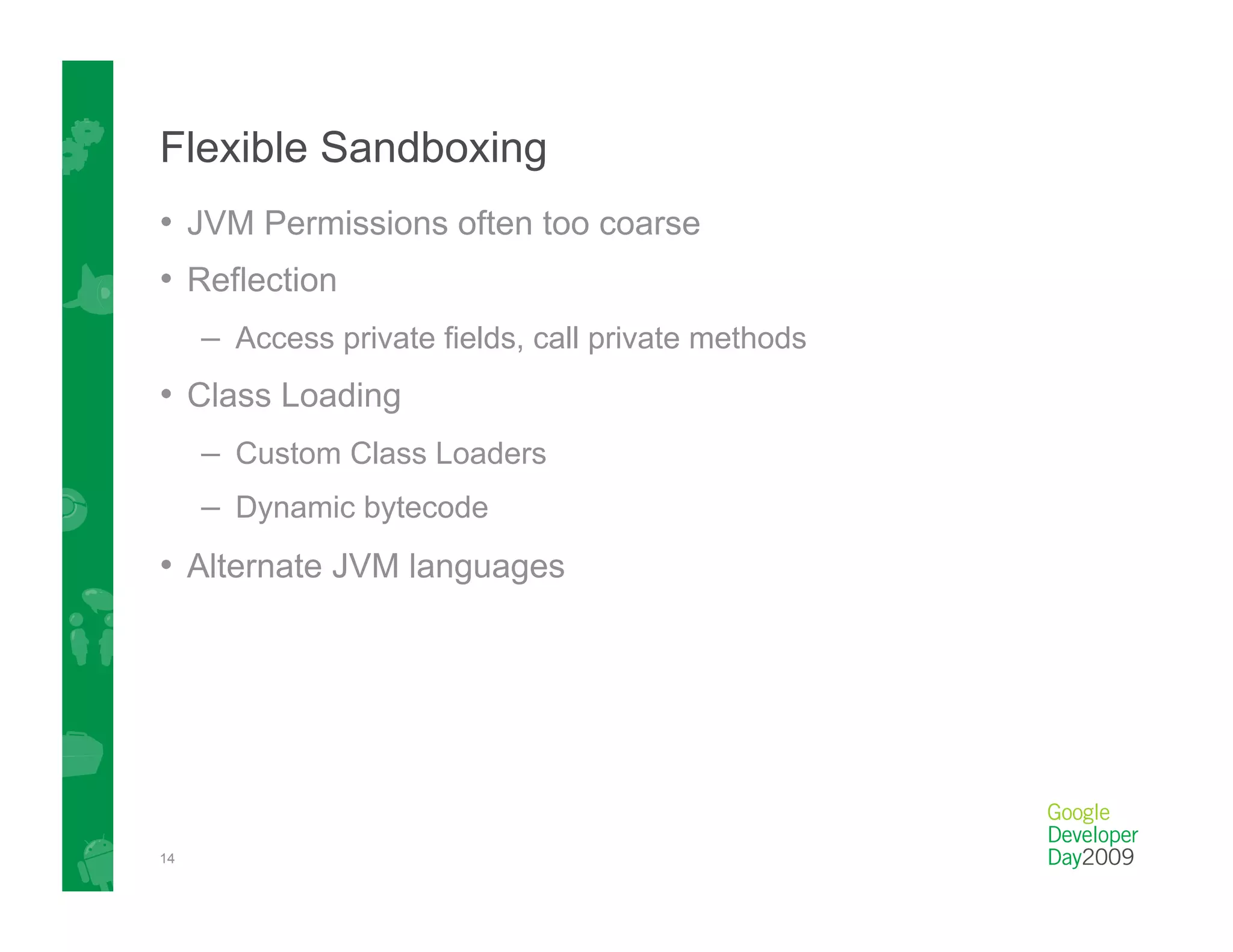 Flexible Sandboxing
•  JVM Permissions often too coarse
•  Reflection
     –  Access private fields, call private methods
•  Class Loading
     –  Custom Class Loaders
     –  Dynamic bytecode
•  Alternate JVM languages




14
 