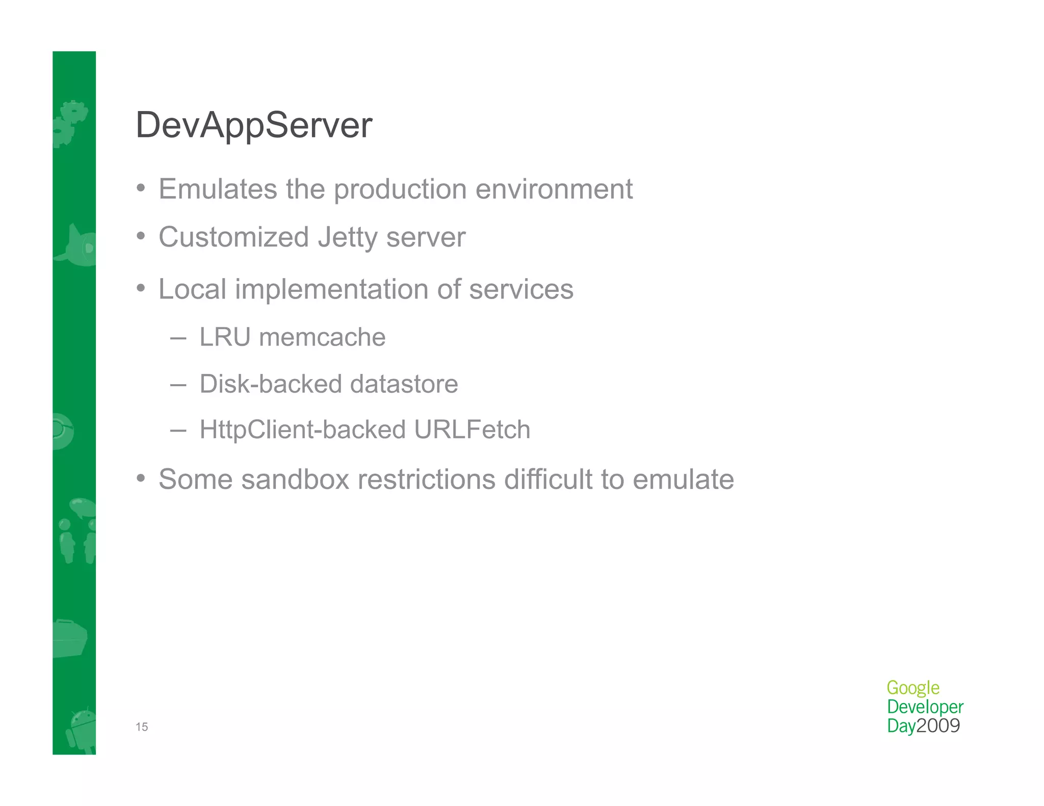 DevAppServer
•  Emulates the production environment
•  Customized Jetty server
•  Local implementation of services
     –  LRU memcache
     –  Disk-backed datastore
     –  HttpClient-backed URLFetch
•  Some sandbox restrictions difficult to emulate




15
 