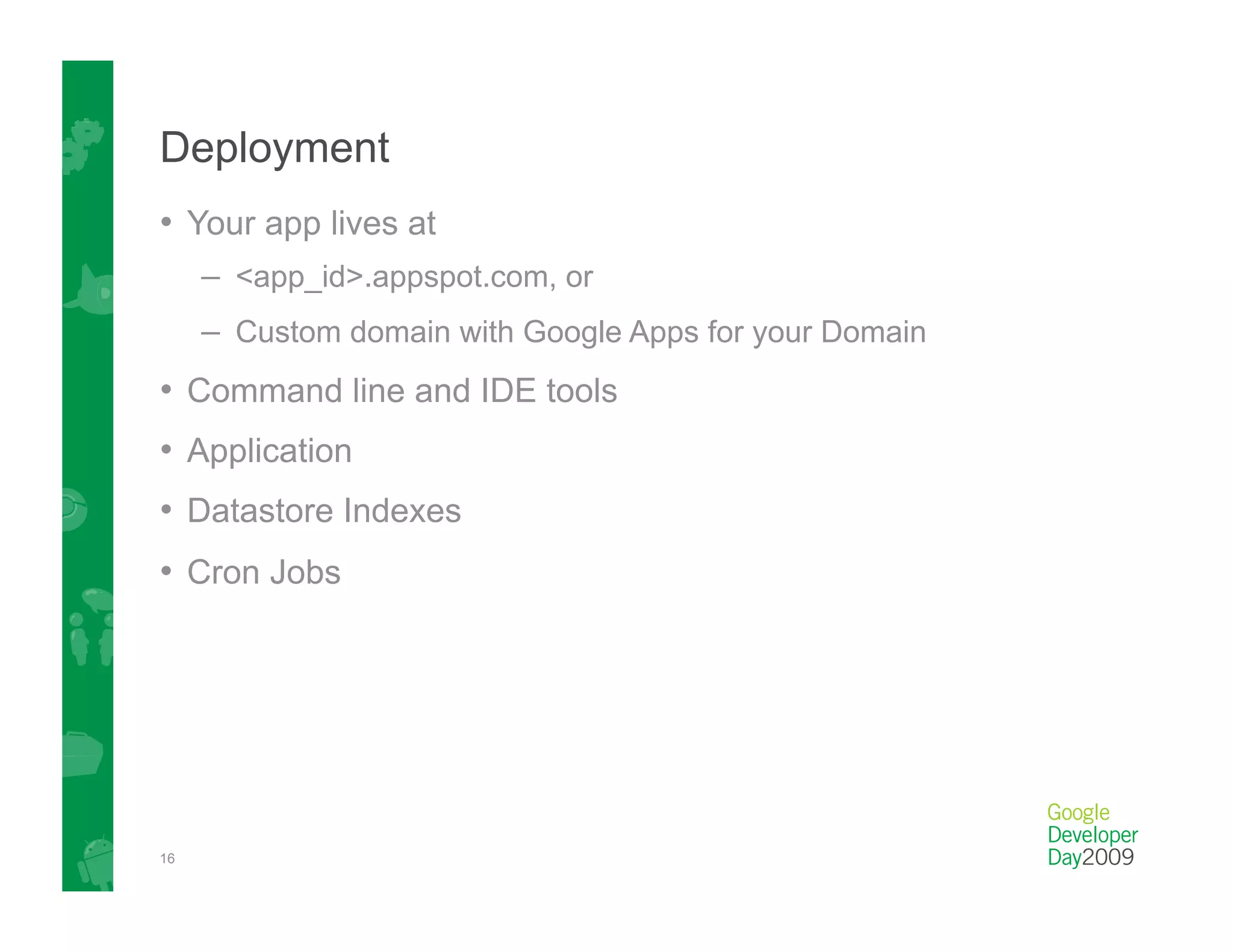 Deployment
•  Your app lives at
     –  <app_id>.appspot.com, or
     –  Custom domain with Google Apps for your Domain
•  Command line and IDE tools
•  Application
•  Datastore Indexes
•  Cron Jobs




16
 