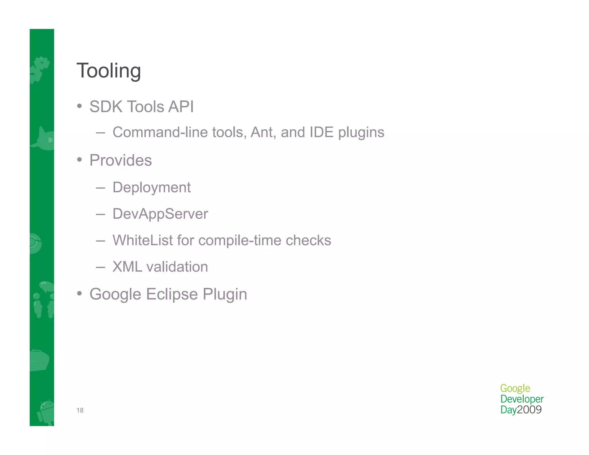 Tooling
•  SDK Tools API
     –  Command-line tools, Ant, and IDE plugins
•  Provides
     –  Deployment
     –  DevAppServer
     –  WhiteList for compile-time checks
     –  XML validation
•  Google Eclipse Plugin




18
 