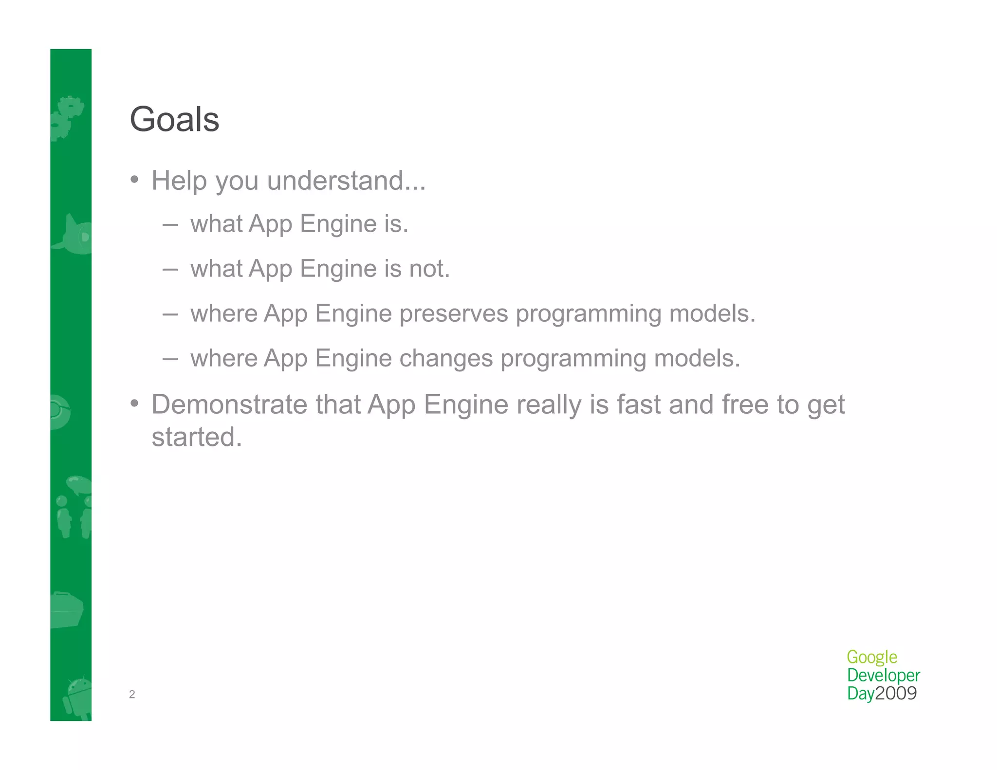 Goals
•  Help you understand...
    –  what App Engine is.
    –  what App Engine is not.
    –  where App Engine preserves programming models.
    –  where App Engine changes programming models.
•  Demonstrate that App Engine really is fast and free to get
    started.




2
 