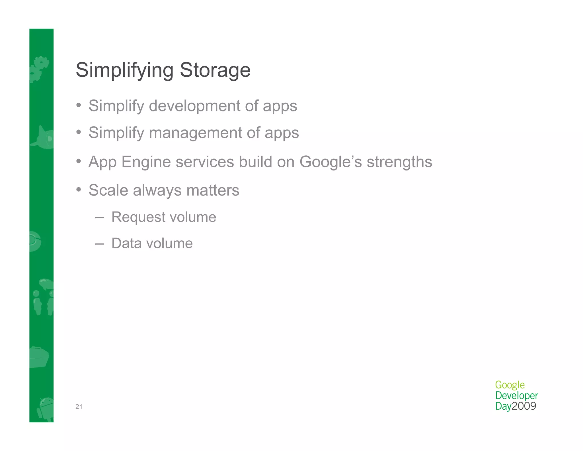 Simplifying Storage
•  Simplify development of apps
•  Simplify management of apps
•  App Engine services build on Google’s strengths
•  Scale always matters
     –  Request volume
     –  Data volume




21
 