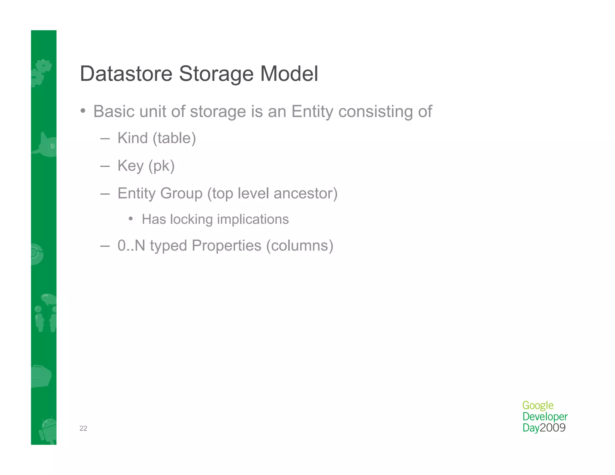 Datastore Storage Model
•  Basic unit of storage is an Entity consisting of
     –  Kind (table)
     –  Key (pk)
     –  Entity Group (top level ancestor)
         •  Has locking implications
     –  0..N typed Properties (columns)




22
 