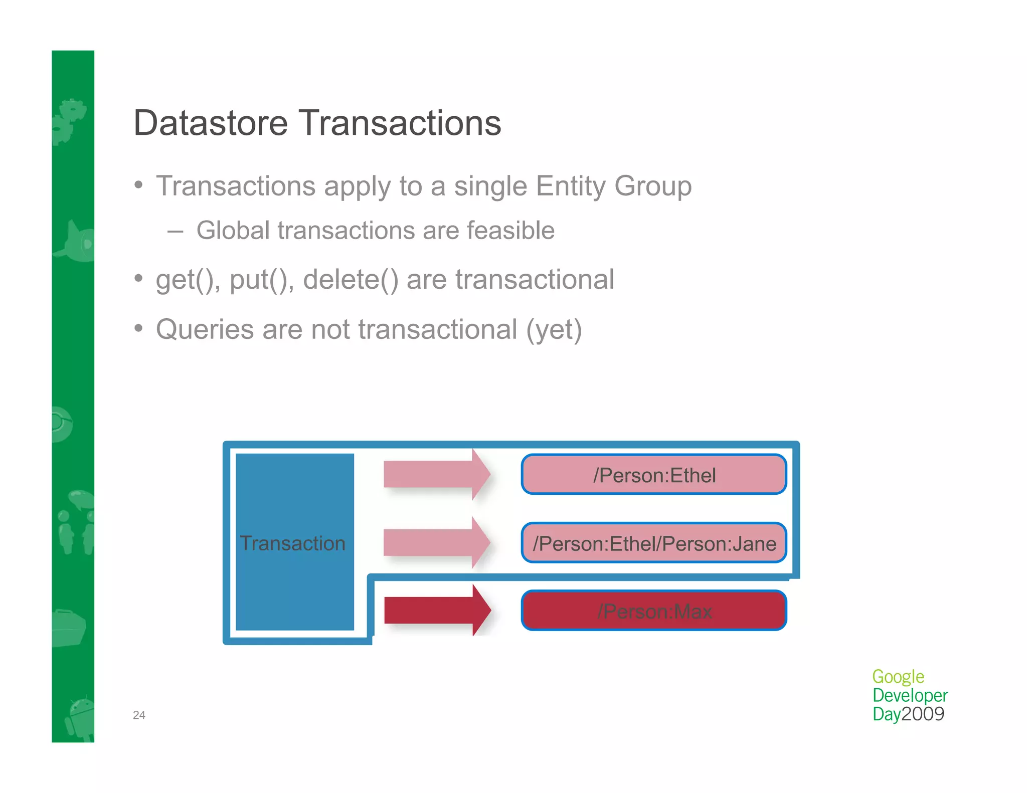 Datastore Transactions
•  Transactions apply to a single Entity Group
     –  Global transactions are feasible
•  get(), put(), delete() are transactional
•  Queries are not transactional (yet)



                                           /Person:Ethel


           Transaction               /Person:Ethel/Person:Jane


                                           /Person:Max



24
 