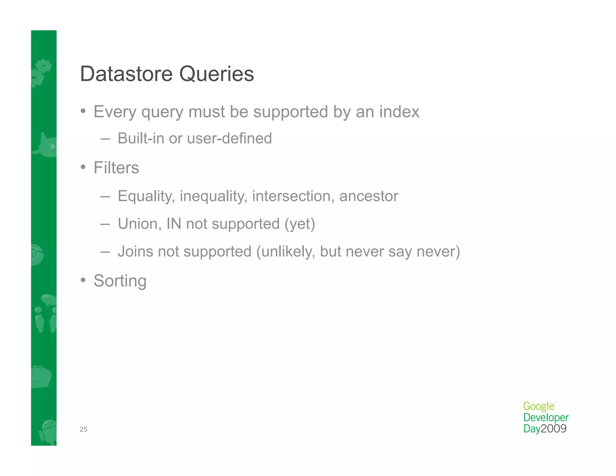 Datastore Queries
•  Every query must be supported by an index
     –  Built-in or user-defined
•  Filters
     –  Equality, inequality, intersection, ancestor
     –  Union, IN not supported (yet)
     –  Joins not supported (unlikely, but never say never)
•  Sorting




25
 