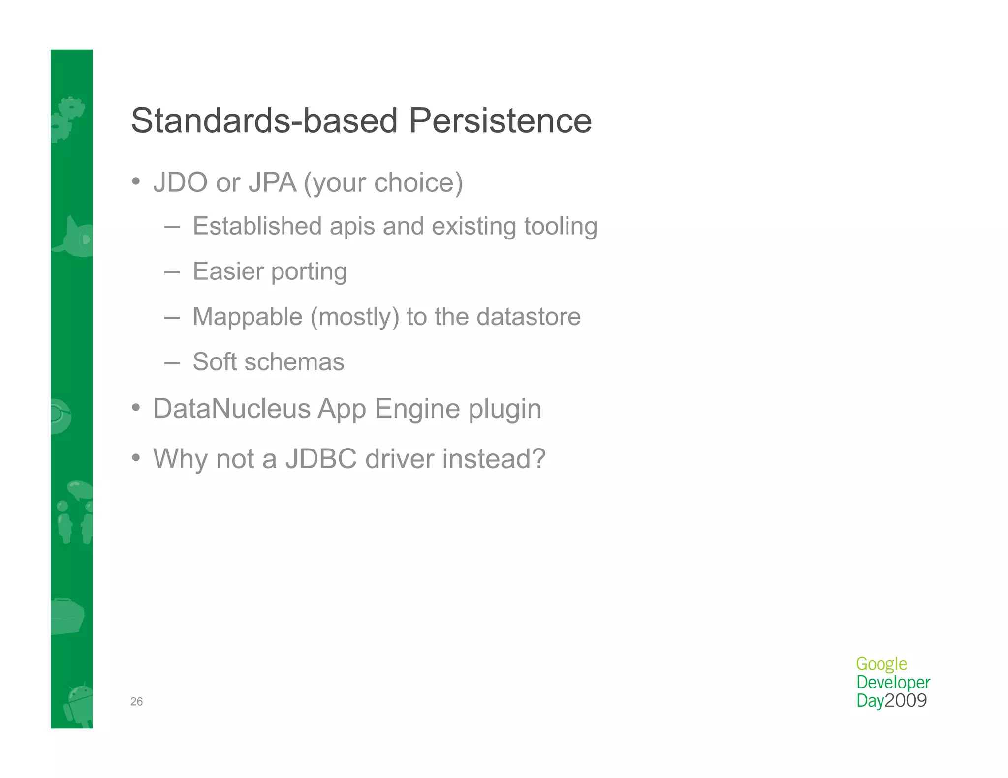 Standards-based Persistence
•  JDO or JPA (your choice)
     –  Established apis and existing tooling
     –  Easier porting
     –  Mappable (mostly) to the datastore
     –  Soft schemas
•  DataNucleus App Engine plugin
•  Why not a JDBC driver instead?




26
 