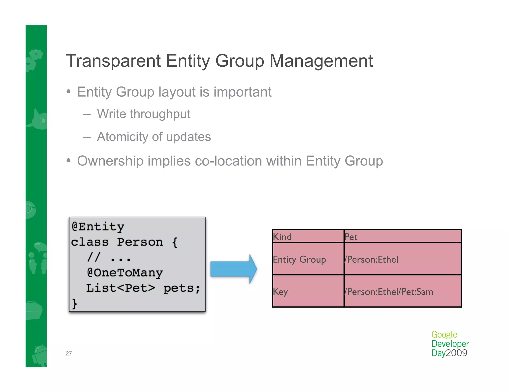 Transparent Entity Group Management
•  Entity Group layout is important
     –  Write throughput
     –  Atomicity of updates
•  Ownership implies co-location within Entity Group



                                      Kind
           Pet

                                      Entity Group
   /Person:Ethel


                                      Key
            /Person:Ethel/Pet:Sam




27
 