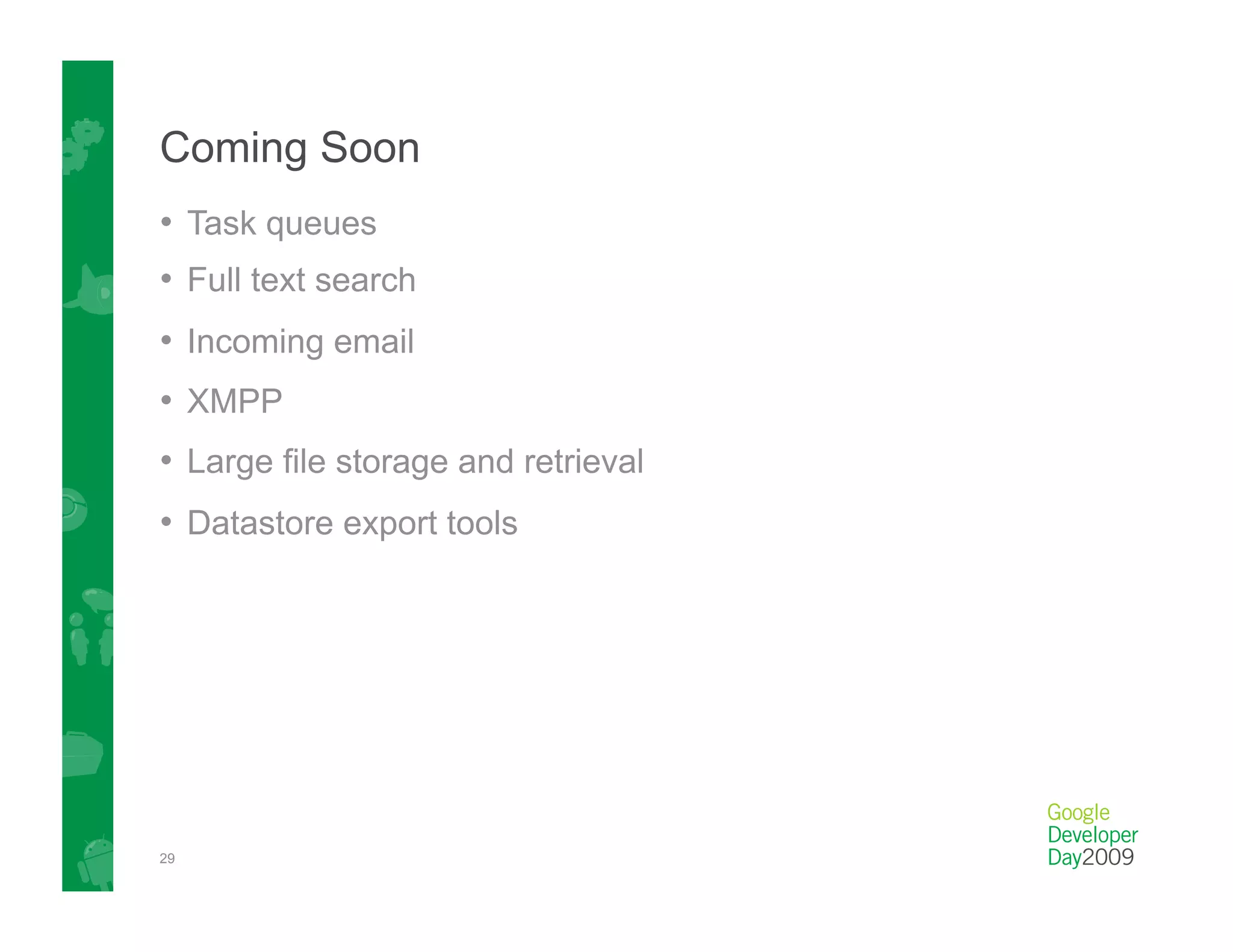 Coming Soon
•  Task queues
•  Full text search
•  Incoming email
•  XMPP
•  Large file storage and retrieval
•  Datastore export tools




29
 