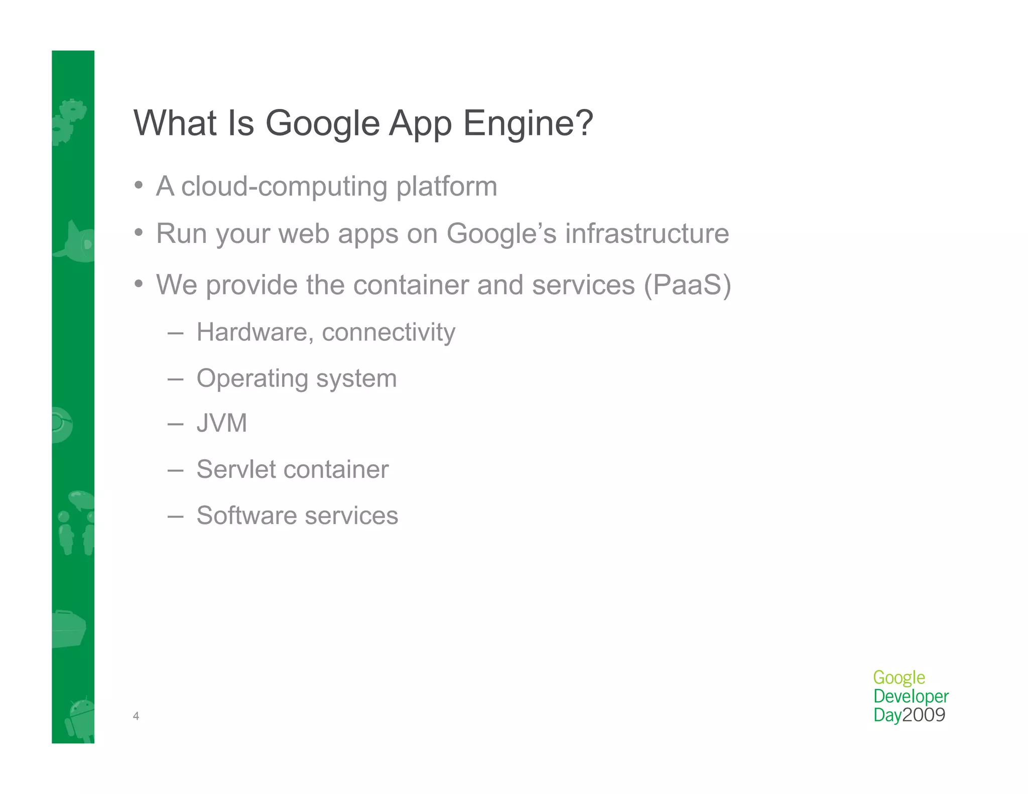 What Is Google App Engine?
•  A cloud-computing platform
•  Run your web apps on Google’s infrastructure
•  We provide the container and services (PaaS)
    –  Hardware, connectivity
    –  Operating system
    –  JVM
    –  Servlet container
    –  Software services




4
 