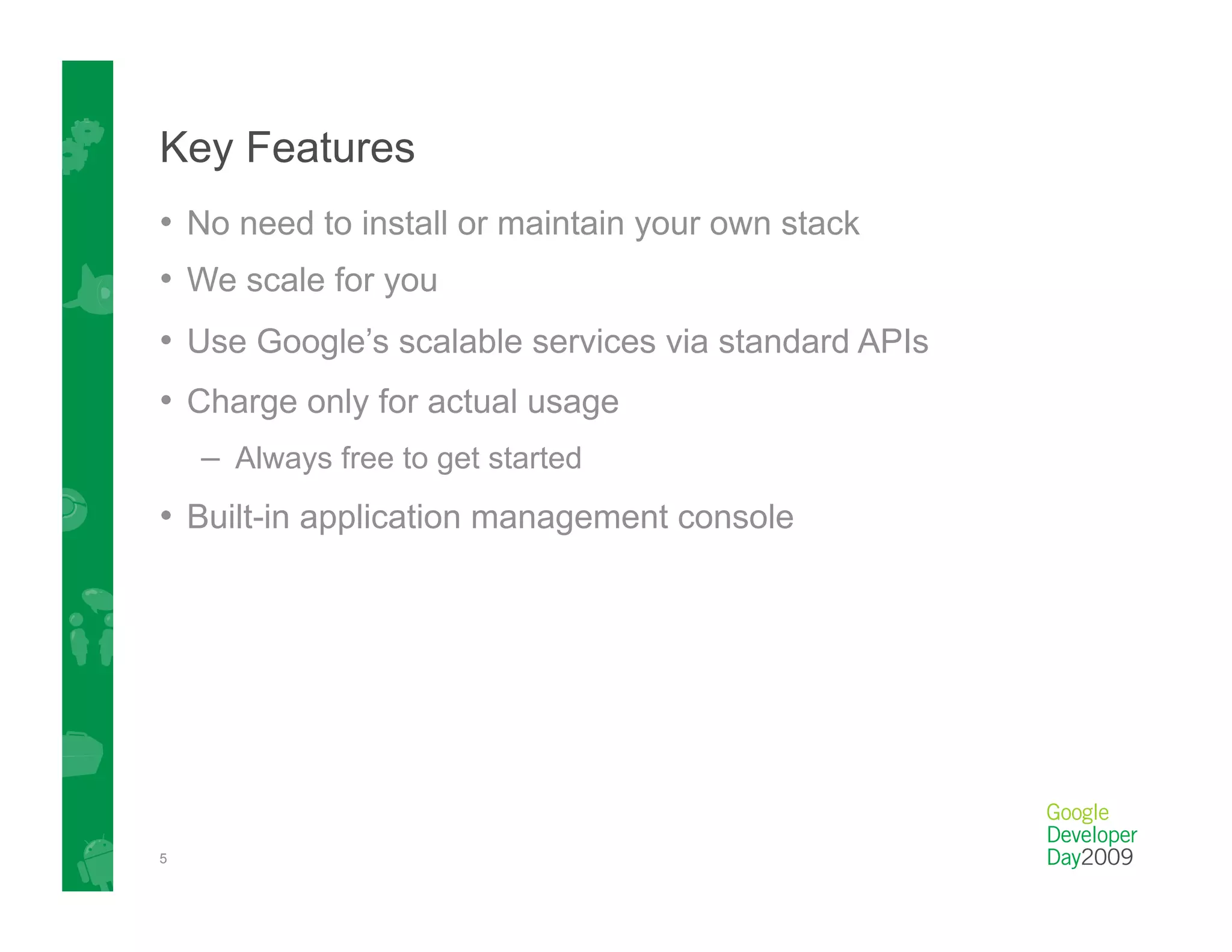 Key Features
•  No need to install or maintain your own stack
•  We scale for you
•  Use Google’s scalable services via standard APIs
•  Charge only for actual usage
    –  Always free to get started
•  Built-in application management console




5
 