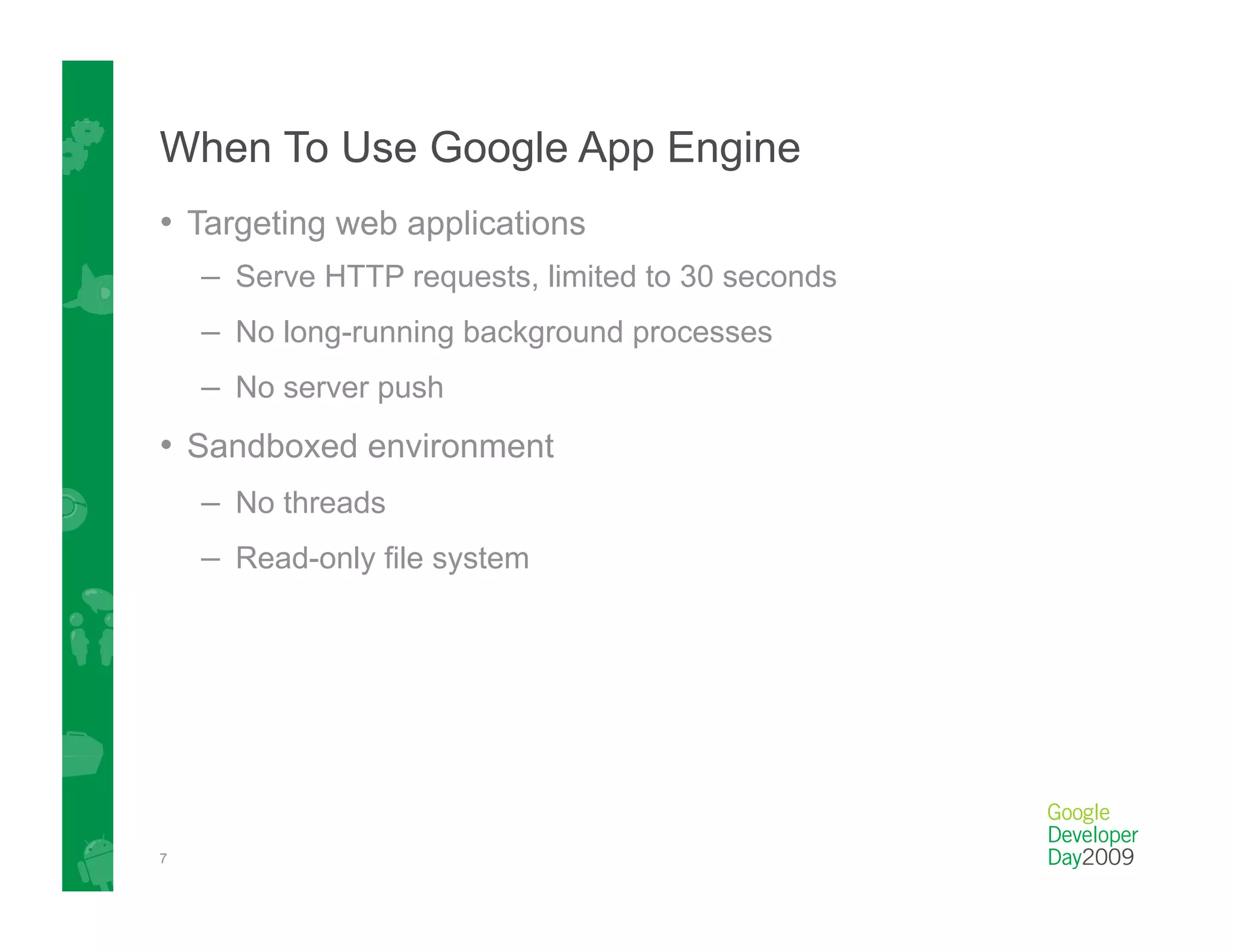 When To Use Google App Engine
•  Targeting web applications
    –  Serve HTTP requests, limited to 30 seconds
    –  No long-running background processes
    –  No server push
•  Sandboxed environment
    –  No threads
    –  Read-only file system




7
 