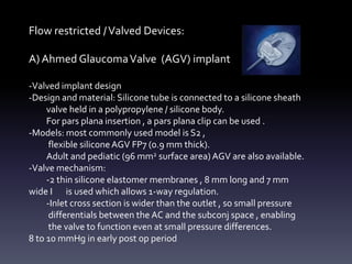 Flow restricted /Valved Devices:
A) Ahmed GlaucomaValve (AGV) implant
-Valved implant design
-Design and material: Silicone tube is connected to a silicone sheath
valve held in a polypropylene / silicone body.
For pars plana insertion , a pars plana clip can be used .
-Models: most commonly used model is S2 ,
flexible siliconeAGV FP7 (0.9 mm thick).
Adult and pediatic (96 mm2 surface area)AGV are also available.
-Valve mechanism:
-2 thin silicone elastomer membranes , 8 mm long and 7 mm
wide I is used which allows 1-way regulation.
-Inlet cross section is wider than the outlet , so small pressure
differentials between the AC and the subconj space , enabling
the valve to function even at small pressure differences.
8 to 10 mmHg in early post op period
 