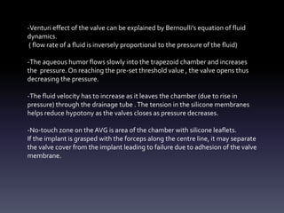 -Venturi effect of the valve can be explained by Bernoulli’s equation of fluid
dynamics.
( flow rate of a fluid is inversely proportional to the pressure of the fluid)
-The aqueous humor flows slowly into the trapezoid chamber and increases
the pressure.On reaching the pre-set threshold value , the valve opens thus
decreasing the pressure.
-The fluid velocity has to increase as it leaves the chamber (due to rise in
pressure) through the drainage tube .The tension in the silicone membranes
helps reduce hypotony as the valves closes as pressure decreases.
-No-touch zone on the AVG is area of the chamber with silicone leaflets.
If the implant is grasped with the forceps along the centre line, it may separate
the valve cover from the implant leading to failure due to adhesion of the valve
membrane.
 