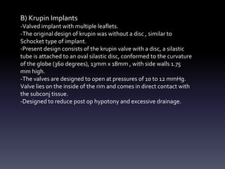 B) Krupin Implants
-Valved implant with multiple leaflets.
-The original design of krupin was without a disc , similar to
Schocket type of implant.
-Present design consists of the krupin valve with a disc, a silastic
tube is attached to an oval silastic disc, conformed to the curvature
of the globe (360 degrees), 13mm x 18mm , with side walls 1.75
mm high.
-The valves are designed to open at pressures of 10 to 12 mmHg.
Valve lies on the inside of the rim and comes in direct contact with
the subconj tissue.
-Designed to reduce post op hypotony and excessive drainage.
 