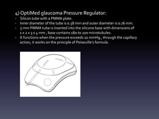 4) OptiMed glaucoma Pressure Regulator:
- Silicon tube with a PMMA plate.
- Inner diameter of the tube is 0.38 mm and outer diameter is 0.76 mm.
- 5 mm PMMA tube is inserted into the silicone base with dimensions of
1 x 2 x 3 x 4 mm , base contains 180 to 200 microtubules.
- It functions when the pressure exceeds 10 mmHg , through the capillary
action, it works on the principle of Poiseuille’s formula.
 