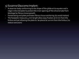 5) Susanna Glaucoma Implant:
- A reservior body conforming to the shape of the globe at its equator and a
ridge in the end plate to protect the inner opening of the silicone tube from
blockage by fibrous tissue growth.
- Fenestrating end plate promotes fibrous tissue anchoring.(to avoid motion)
- The footplate measures 4 mm length allow easy fixation at 6 mm from the
limbus and yet allowing the plate to be placed at 10 mm from the limbus ( to
reduce extrusion)
 