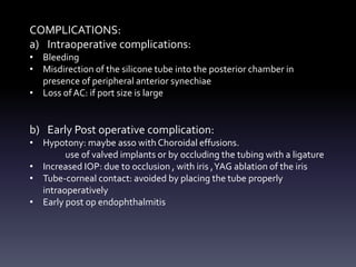 COMPLICATIONS:
a) Intraoperative complications:
• Bleeding
• Misdirection of the silicone tube into the posterior chamber in
presence of peripheral anterior synechiae
• Loss ofAC: if port size is large
b) Early Post operative complication:
• Hypotony: maybe asso with Choroidal effusions.
use of valved implants or by occluding the tubing with a ligature
• Increased IOP: due to occlusion , with iris ,YAG ablation of the iris
• Tube-corneal contact: avoided by placing the tube properly
intraoperatively
• Early post op endophthalmitis
 