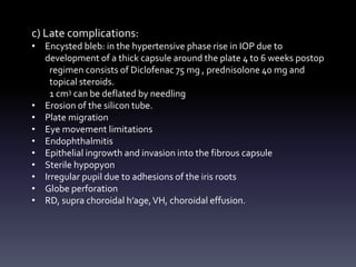 c) Late complications:
• Encysted bleb: in the hypertensive phase rise in IOP due to
development of a thick capsule around the plate 4 to 6 weeks postop
regimen consists of Diclofenac 75 mg , prednisolone 40 mg and
topical steroids.
1 cm3 can be deflated by needling
• Erosion of the silicon tube.
• Plate migration
• Eye movement limitations
• Endophthalmitis
• Epithelial ingrowth and invasion into the fibrous capsule
• Sterile hypopyon
• Irregular pupil due to adhesions of the iris roots
• Globe perforation
• RD, supra choroidal h’age,VH, choroidal effusion.
 