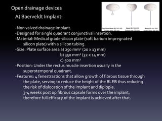 A) Baerveldt Implant:
-Non valved drainage implant.
-Designed for single quadrant conjunctival insertion.
-Material: Medical grade silicon plate (soft barium impregnated
silicon plate) with a silicon tubing.
-Size: Plate surface area a) 250 mm2 (20 x 13 mm)
b) 350 mm2 (32 x 14 mm)
c) 500 mm2
-Position: Under the rectus muscle insertion usually in the
superotemporal quadrant.
-Features: 4 fenestrastions that allow growth of fibrous tissue through
the plate, serving to reduce the height of the BLEB thus reducing
the risk of dislocation of the implant and diplopia.
3-4 weeks post op fibrous capsule forms over the implant,
therefore full efficacy of the implant is achieved after that.
Open drainage devices
 
