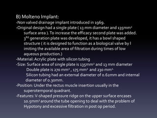 B) Molteno Implant:
-Non valved drainage implant introduced in 1969.
-Original design had a single plate ( 13 mm diameter and 135mm2
surface area ).To increase the efficacy second plate was added.
3Rd generation plate was developed, it has a bowl shaped
structure ( it is designed to function as a biological valve by l
imiting the available area of filtration during times of low
aqueous production.)
-Material:Acrylic plate with silicon tubing
-Size: Surface area of single plate is 135mm2 and 13 mm diameter
Double plate is 270 mm2 , 175 mm2 and 230 mm2.
Silicon tubing had an external diameter of 0.62mm and internal
diameter of 0.30mm.
-Position: Under the rectus muscle insertion usually in the
superotemporal quadrant.
-Features:V-shaped pressure ridge on the upper surface encases
10.5mm2 around the tube opening to deal with the problem of
Hypotony and excessive filtration in post op period.
 