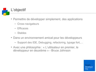 L’objectif Permettre de développer simplement, des applications  Cross navigateurs Efficaces Stables Dans un environnement amical pour les développeurs Support des IDE, Debugging, refactoring, typage fort,… Avec une philosophie : « L’utilisateur en premier, le développeur en deuxième » - Bruce Johnson 