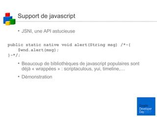 Support de javascript JSNI, une API astucieuse Beaucoup de bibliothèques de javascript populaires sont déjà « wrappées » : scriptaculous, yui, timeline,… Démonstration public static native void alert(String msg) /*-{  $wnd.alert(msg);  }-*/; 