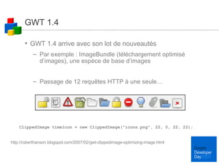 GWT 1.4 GWT 1.4 arrive avec son lot de nouveautés Par exemple : ImageBundle (téléchargement optimisé d’images), une espèce de base d’images Passage de 12 requêtes HTTP à une seule… ClippedImage timeIcon = new ClippedImage("icons.png", 22, 0, 22, 22);  http://roberthanson.blogspot.com/2007/02/gwt-clippedimage-optimizing-image.html 