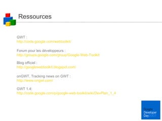 Ressources GWT : http://code.google.com/webtoolkit/ Forum pour les développeurs : http://groups.google.com/group/Google-Web-Toolkit Blog officiel :  http://googlewebtoolkit.blogspot.com/ onGWT, Tracking news on GWT :  http://www.ongwt.com/ GWT 1.4: http://code.google.com/p/google-web-toolkit/wiki/DevPlan_1_4 