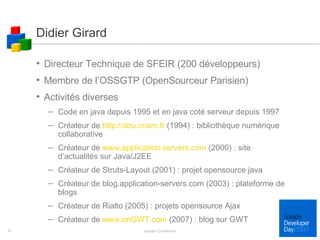 Didier Girard Directeur Technique de SFEIR (200 développeurs) Membre de l’OSSGTP (OpenSourceur Parisien) Activités diverses Code en java depuis 1995 et en java coté serveur depuis 1997 Créateur de  http://abu.cnam.fr  (1994) : bibliothèque numérique collaborative Créateur de  www.application-servers.com  (2000) : site d’actualités sur Java/J2EE Créateur de Struts-Layout (2001) : projet opensource java Créateur de blog.application-servers.com (2003) : plateforme de blogs Créateur de Rialto (2005) : projets opensource Ajax Créateur de  www.onGWT.com  (2007) : blog sur GWT Google Confidential 