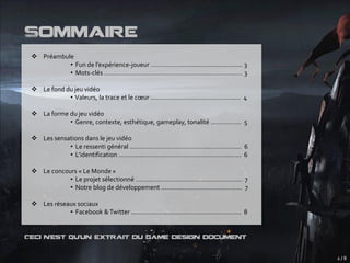 Sommaire
  Préambule
           • Fun de l’expérience-joueur .…………………..…………….…….…. 3
           • Mots-clés …………………………………………………………….……. 3

  Le fond du jeu vidéo
            • Valeurs, la trace et le cœur …………………….……….…….…..... 4

  La forme du jeu vidéo
            • Genre, contexte, esthétique, gameplay, tonalité ..…….…….. 5

  Les sensations dans le jeu vidéo
            • Le ressenti général ...…………………………………..……….…….. 6
            • L’identification …………..…………………….…………………..…... 6

  Le concours « Le Monde »
            • Le projet sélectionné ……....….………………………..….………... 7
            • Notre blog de développement ………..………………….………... 7

  Les réseaux sociaux
            • Facebook & Twitter ....……...…………………………………...…... 8


Ceci n’est qu’un extrait du game design document


                                                                            2/8
 