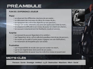 Préambule
 FUN DE L’EXPERIENCE-JOUEUR

 Plaisir
      •    en observant les différentes réactions de son avatar ;
      •    en détruisant des morceaux du décor du niveau de jeu ;
      •    en rejoignant des civils et les objectifs sur son parcours ;
      •    lorsque son avatar atteindra une zone sûre après avoir éviter la mort ;
      •    en adaptant la difficulté à son niveau de joueur en créant son chemin ;          Matthieu joue seul
      •    en recevant instantanément les feedbacks visuels et sonores.                     dans les transports
                                                                                            mais est relié à
                                                                                            ses amis joueurs
 Surprise                                                                                   en temps-réel
      •    en recevant le pouvoir légendaire d’un artefact ;
      •    par l’apparition de la 2.5D et celle de la parallaxe dans le jeu de parcours ;
      •    en voyant qu’il a aidé un autre joueur à gagner (via une notification) ;
      •    en ressentant de l’empathie pour son avatar.

 Frustration
      • par l’impossibilité de reculer sans que son avatar ne meurt ;
      • par la non-régénération de la santé de son avatar ;
      • par l’impossibilité de sauver tous les civils d’un niveau en jouant seul.


Mots-Clés
     Parcours - Survie - Stratégie - Artéfact - 2.5 D - Destruction - Réactions – Mort – Social

                                                                                                                  3/8
 