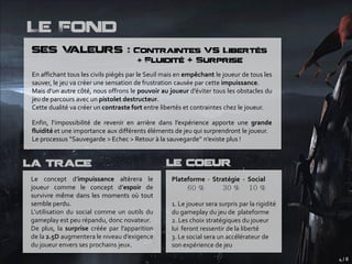 Le Fond
ses Valeurs : Contraintes Vs Libertés
                                      + Fluidité + Surprise

En affichant tous les civils piégés par le Seuil mais en empêchant le joueur de tous les
sauver, le jeu va créer une sensation de frustration causée par cette impuissance.
Mais d’un autre côté, nous offrons le pouvoir au joueur d’éviter tous les obstacles du
jeu de parcours avec un pistolet destructeur.
Cette dualité va créer un contraste fort entre libertés et contraintes chez le joueur.

Enfin, l’impossibilité de revenir en arrière dans l’expérience apporte une grande
fluidité et une importance aux différents éléments de jeu qui surprendront le joueur.
Le processus ‘‘Sauvegarde > Echec > Retour à la sauvegarde’’ n’existe plus !


La Trace                                         Le Coeur
Le concept d’impuissance altèrera le               Plateforme - Stratégie - Social
joueur comme le concept d’espoir de
survivre même dans les moments où tout
semble perdu.                                      1. Le joueur sera surpris par la rigidité
L’utilisation du social comme un outils du         du gameplay du jeu de plateforme
gameplay est peu répandu, donc novateur.           2. Les choix stratégiques du joueur
De plus, la surprise créée par l’apparition        lui feront ressentir de la liberté
de la 2.5D augmentera le niveau d’exigence         3. Le social sera un accélérateur de
du joueur envers ses prochains jeux.               son expérience de jeu
                                                                                               4/8
 