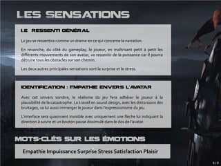 Les Sensations
 Le ressenti général

 Le jeu se ressentira comme un drame en ce qui concerne la narration.

 En revanche, du côté du gameplay, le joueur, en maîtrisant petit à petit les
 différents mouvements de son avatar, va ressentir de la puissance car il pourra
 détruire tous les obstacles sur son chemin.

 Les deux autres principales sensations sont la surprise et le stress.



 Identification : Empathie envers l’a a ar
                                     v t

 Avec cet univers sombre, le réalisme du jeu fera adhérer le joueur à la
 plausibilité de la catastrophe. Le travail en sound design, avec les distorsions des
 bruitages, va lui aussi immerger le joueur dans l’expressionisme du jeu.

 L’interface sera quasiment invisible avec uniquement une flèche lui indiquant la
 direction à suivre et un bouton pause dissimulé dans le dos de l’avatar.



Mots-Clés sur les émotions
 Empathie Impuissance Surprise Stress Satisfaction Plaisir
                                                                                        6/8
 