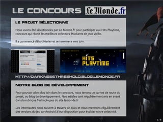 Le concours
Le projet Sélectionné

Nous avons été sélectionnés par Le Monde.fr pour participer aux Hits Playtime,
concours qui réunit les meilleurs créateurs étudiants de jeux vidéo.

Il a commencé début février et se terminera vers juin.




http://darknessthreshold.blog.lemonde.fr

Notre blog de développement

Pour pouvoir aller plus loin dans le concours, nous tenons un carnet de route du
projet, ou blog de développement. Nos articles sont régulièrement mis en avant
dans la rubrique Technologies du site lemonde.fr

Les internautes nous suivent à travers ce biais et nous mettrons régulièrement
des versions du jeu sur Android à leur disposition pour évaluer notre créativité.

                                                                                    7/8
 